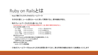 Ruby	on	Railsとは
◦ Rubyで動くフルスタックWEBフレームワーク
◦ その名の通り、レール(要はルール)に則って開発すると、便利機能が唸る。
◦ 他のフレームワークとの主な違いとしては
◦ RubyのWEBフレームワークではほぼ独占状態なので、良い意味で選択の余地がない。
◦ RESTfulを非常に重視している
◦ GET:	 取得 hoge.com/toygun トイガン一覧を表示する
◦ POST:	登録 hoge.com/toygun トイガンを登録する
◦ PATCH:	更新 hoge.com/toygun/3 トイガンNo.3を更新する
◦ DELETE:	 削除 hoge.com/toygun/3 トイガンNo.3を削除する
◦ 控えめなJavaScript
◦ なるだけJavaScriptの記述量が減るような機能を提供している
◦ ActiveRecord（O/Rマッパー）によりSQL要らず
◦ DB設計をRails流にする必要あり
◦ 便利なgemが大量にある
◦ Device:	 ログイン認証機能
◦ ※他のフレームワークもRailsから大きな影響を受けており、実は同様の機能は他のにも結構あったりします
 
