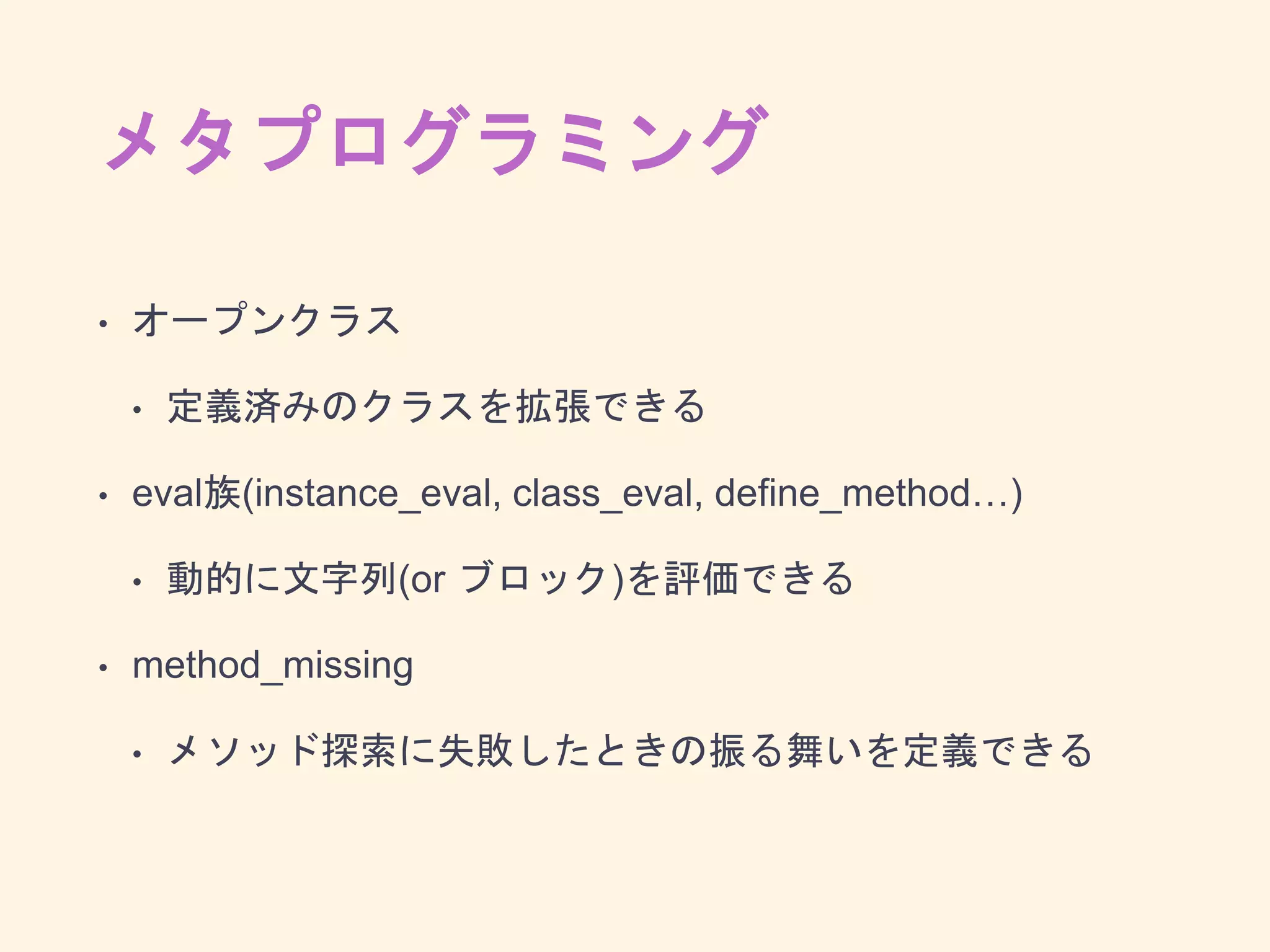 メタプログラミング
• オープンクラス
• 定義済みのクラスを拡張できる
• eval族(instance_eval, class_eval, deﬁne_method…)
• 動的に文字列(or ブロック)を評価できる
• method_missing
• メソッド探索に失敗したときの振る舞いを定義できる
 