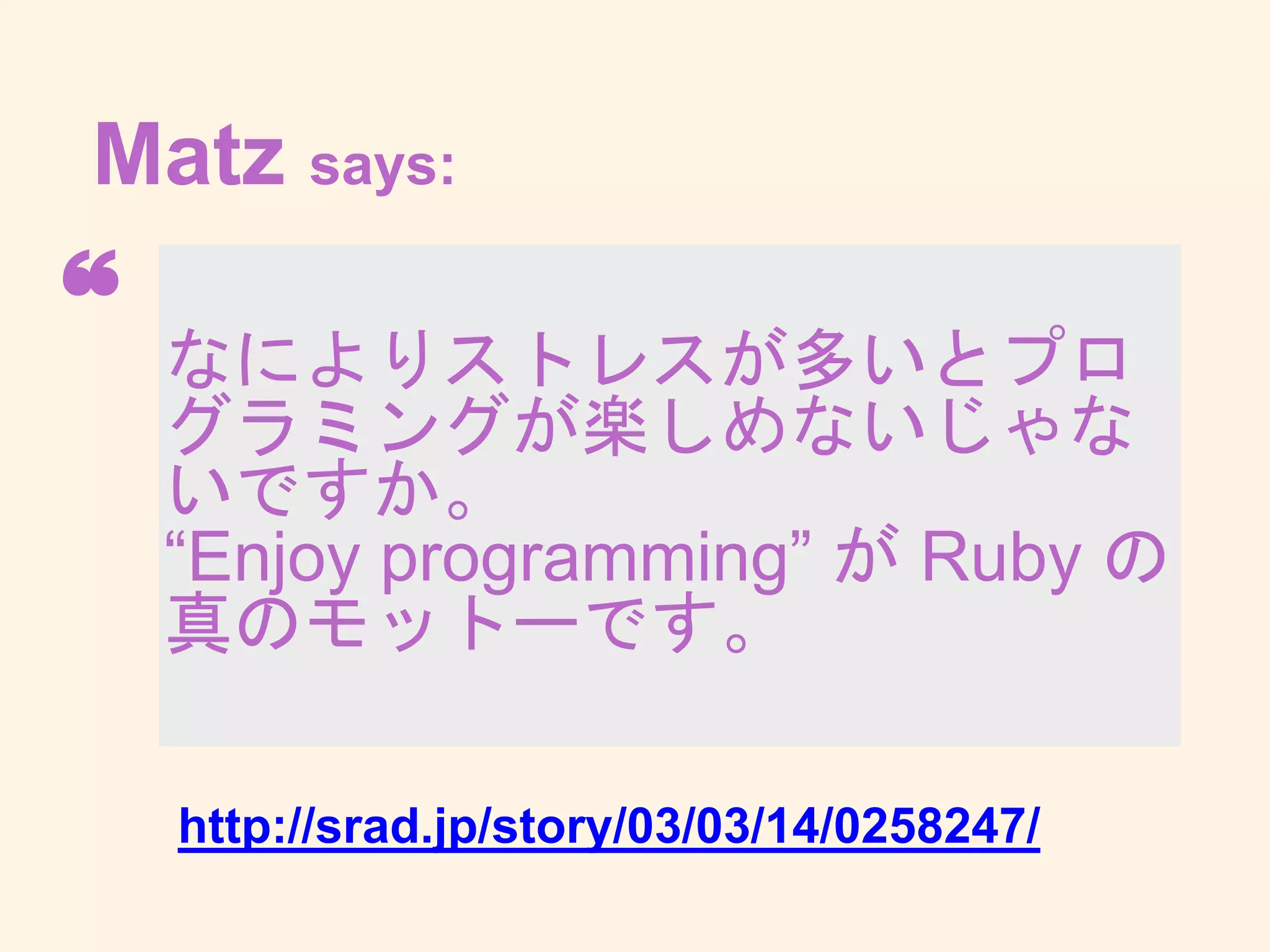 なによりストレスが多いとプロ
グラミングが楽しめないじゃな
いですか。
“Enjoy programming” が Ruby
の真のモットーです。
❝
Matz says:
http://srad.jp/story/03/03/14/0258247/
 