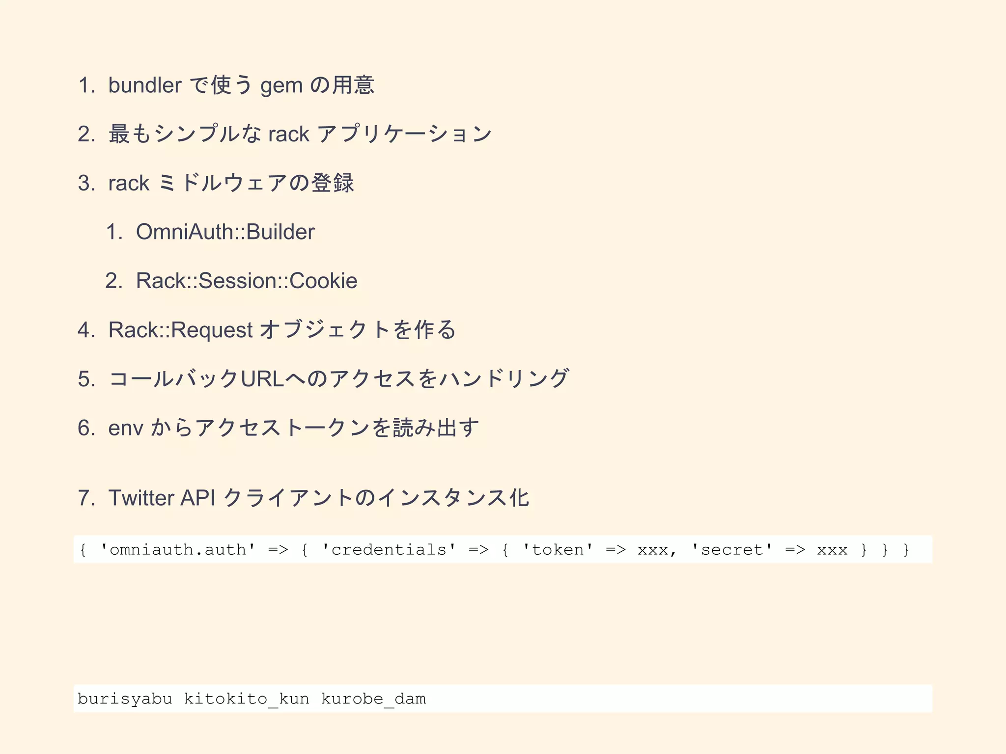 1. bundler で使う gem の用意
2. 最もシンプルな rack アプリケーション
3. rack ミドルウェアの登録
1. OmniAuth::Builder
2. Rack::Session::Cookie
4. Rack::Request オブジェクトを作る
5. コールバックURLへのアクセスをハンドリング
6. env からアクセストークンを読み出す
7. Twitter API クライアントのインスタンス化
8. 画像アップロード API の実行
{ 'omniauth.auth' => { 'credentials' => { 'token' => xxx, 'secret' => xxx } } }
burisyabu kitokito_kun kurobe_dam
 