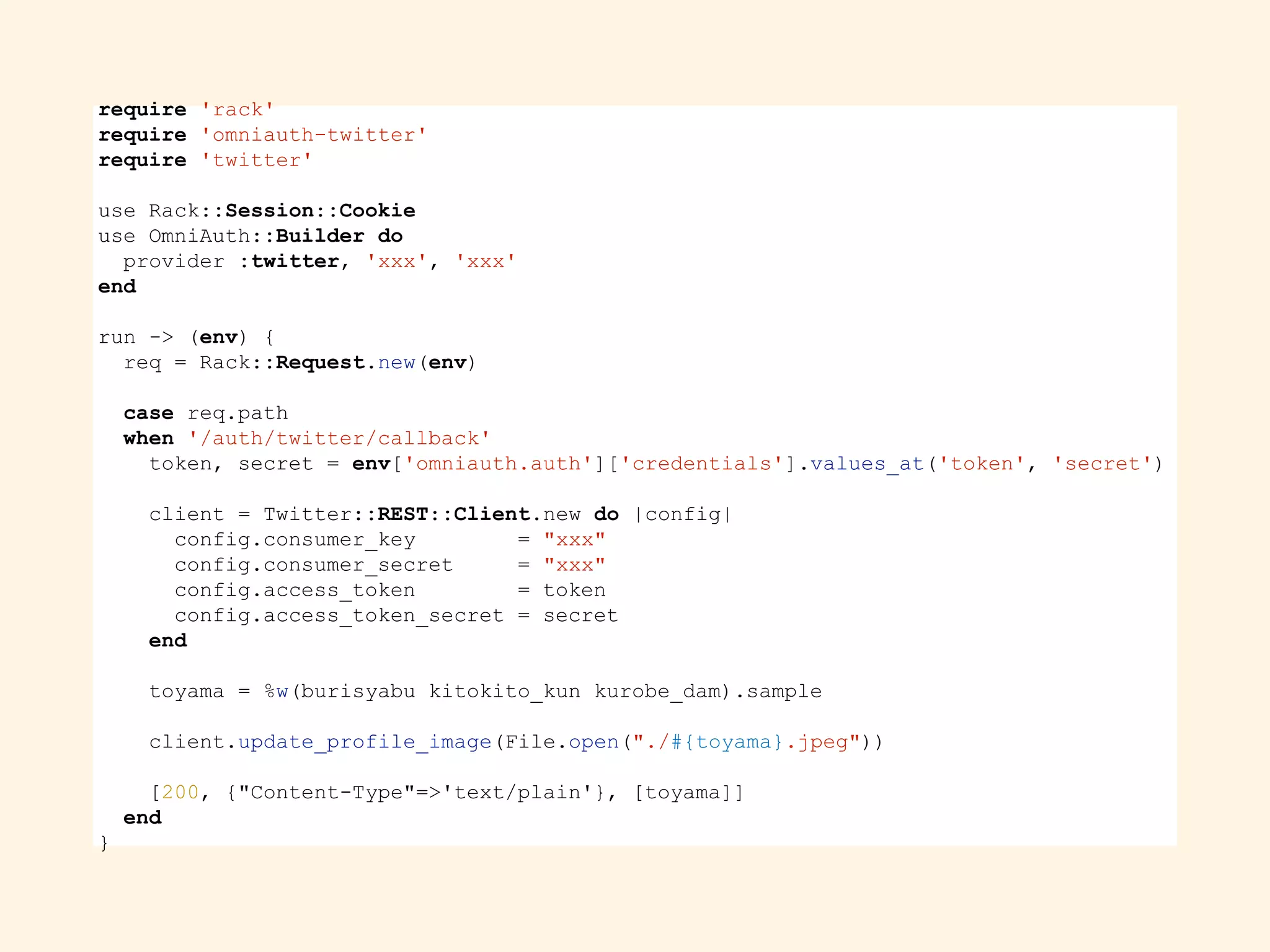 require 'rack'
require 'omniauth-twitter'
require 'twitter'
use Rack::Session::Cookie
use OmniAuth::Builder do
provider :twitter, 'xxx', 'xxx'
end
run -> (env) {
req = Rack::Request.new(env)
case req.path
when '/auth/twitter/callback'
token, secret = env['omniauth.auth']['credentials'].values_at('token', 'secret')
client = Twitter::REST::Client.new do |config|
config.consumer_key = "xxx"
config.consumer_secret = "xxx"
config.access_token = token
config.access_token_secret = secret
end
toyama = %w(burisyabu kitokito_kun kurobe_dam).sample
client.update_profile_image(File.open("./#{toyama}.jpeg"))
[200, {"Content-Type"=>'text/plain'}, [toyama]]
end
}
 