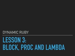 LESSON 3:
BLOCK, PROC AND LAMBDA
DYNAMIC RUBY
 