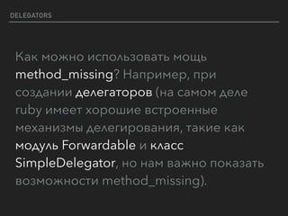 DELEGATORS
Как можно использовать мощь
method_missing? Например, при
создании делегаторов (на самом деле
ruby имеет хорошие встроенные
механизмы делегирования, такие как
модуль Forwardable и класс
SimpleDelegator, но нам важно показать
возможности method_missing).
 