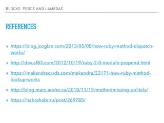 BLOCKS, PROCS AND LAMBDAS
REFERENCES
▸ https://blog.jcoglan.com/2013/05/08/how-ruby-method-dispatch-
works/
▸ http://dev.af83.com/2012/10/19/ruby-2-0-module-prepend.html
▸ https://makandracards.com/makandra/23171-how-ruby-method-
lookup-works
▸ http://blog.marc-andre.ca/2010/11/15/methodmissing-politely/
▸ https://habrahabr.ru/post/269785/
 