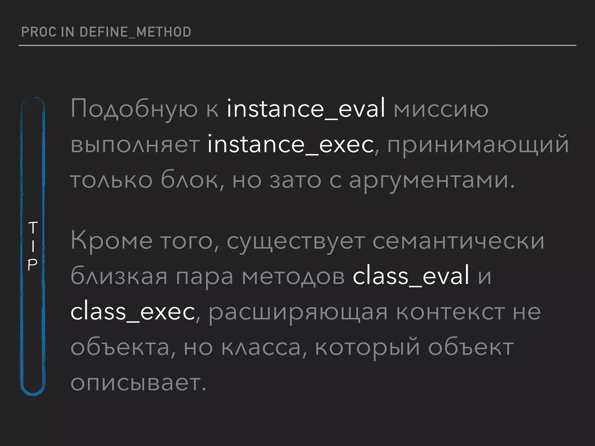 PROC IN DEFINE_METHOD
Подобную к instance_eval миссию
выполняет instance_exec, принимающий
только блок, но зато с аргументами.
Кроме того, существует семантически
близкая пара методов class_eval и
class_exec, расширяющая контекст не
объекта, но класса, который объект
описывает.
T
I
P
 