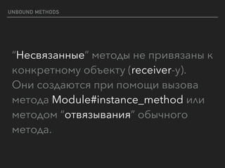 UNBOUND METHODS
“Несвязанные” методы не привязаны к
конкретному объекту (receiver-у). 
Они создаются при помощи вызова
метода Module#instance_method или
методом “отвязывания” обычного
метода.
 