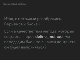 PROC IN DEFINE_METHOD
Итак, с методами разобрались. 
Вернемся к блокам.
Если в качестве тела метода, который
создается через deﬁne_method, мы
передадим блок, то в каком контексте
он будет выполняться?
 
