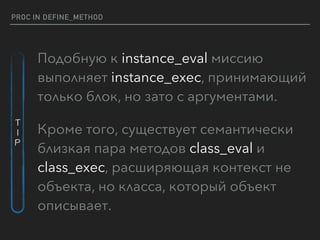 PROC IN DEFINE_METHOD
Подобную к instance_eval миссию
выполняет instance_exec, принимающий
только блок, но зато с аргументами.
Кроме того, существует семантически
близкая пара методов class_eval и
class_exec, расширяющая контекст не
объекта, но класса, который объект
описывает.
T
I
P
 