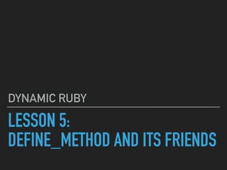 LESSON 5:
DEFINE_METHOD AND ITS FRIENDS
DYNAMIC RUBY
 