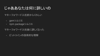 じゃああなたは何に詳しいの
マネーフォワード入社前からくわしい
- gemソムリエ
- npm packageソムリエ
マネーフォワード入社後に詳しくなった
- ビットコインの技術的な理解
 
