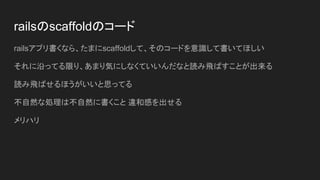 railsのscaffoldのコード
railsアプリ書くなら、たまにscaffoldして、そのコードを意識して書いてほしい
それに沿ってる限り、あまり気にしなくていいんだなと読み飛ばすことが出来る
読み飛ばせるほうがいいと思ってる
不自然な処理は不自然に書くこと 違和感を出せる
メリハリ
 