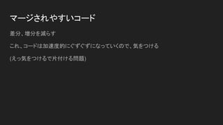 マージされやすいコード
差分、増分を減らす
これ、コードは加速度的にぐずぐずになっていくので、気をつける
(えっ気をつけるで片付ける問題)
 