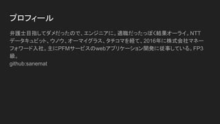 プロフィール
弁護士目指してダメだったので、エンジニアに。適職だったっぽく結果オーライ。NTT
データキュビット、ウノウ、オーマイグラス、タチコマを経て、2016年に株式会社マネー
フォワード入社。主にPFMサービスのwebアプリケーション開発に従事している。FP3
級。
github:sanemat
 