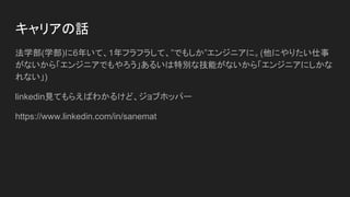 キャリアの話
法学部(学部)に6年いて、1年フラフラして、”でもしか”エンジニアに。(他にやりたい仕事
がないから「エンジニアでもやろう」あるいは特別な技能がないから「エンジニアにしかな
れない」)
linkedin見てもらえばわかるけど、ジョブホッパー
https://www.linkedin.com/in/sanemat
 