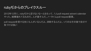 rubyぢからのブレイクスルー
2012年12月に、rubyぢから足りないなーとおもって、1人pull request advent calendar
やった。結構壊れてるものだ。人が直すんだ。ノータイムpull request重要。
pull requestを受ける先にも人がいるんだよ。消耗するんだよ。ってのはその後で自分で
気づけば良い
 