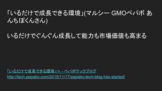 「いるだけで成長できる環境」(マルシー GMOペパボ あ
んちぽくんさん)
いるだけでぐんぐん成長して能力も市場価値も高まる
「いるだけで成長できる環境」へ - ペパボテックブログ
http://tech.pepabo.com/2015/11/17/pepabo-tech-blog-has-started/
 