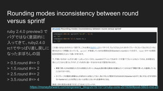 Rounding modes inconsistency between round
versus sprintf
ruby 2.4.0 preview3 で
バグではなく意図的に
入ってきて、ruby2.4.0
rc1でやっぱり差し戻しに
なったまぼろしの話
> 0.5.round #=> 0
> 1.5.round #=> 2
> 2.5.round #=> 2
> 3.5.round #=> 4
https://moneyforward.com/engineers_blog/2016/10/13/ruby-core-201609/#post-5603-md-25
 