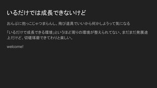 いるだけでは成長できないけど
おんぶに抱っこじゃつまらんし、飛び道具でいいから何かしようって気になる
「いるだけで成長できる環境」というほど周りの環境が整えられてない、まだまだ発展途
上だけど、切磋琢磨できてわりと楽しい。
welcome!
 