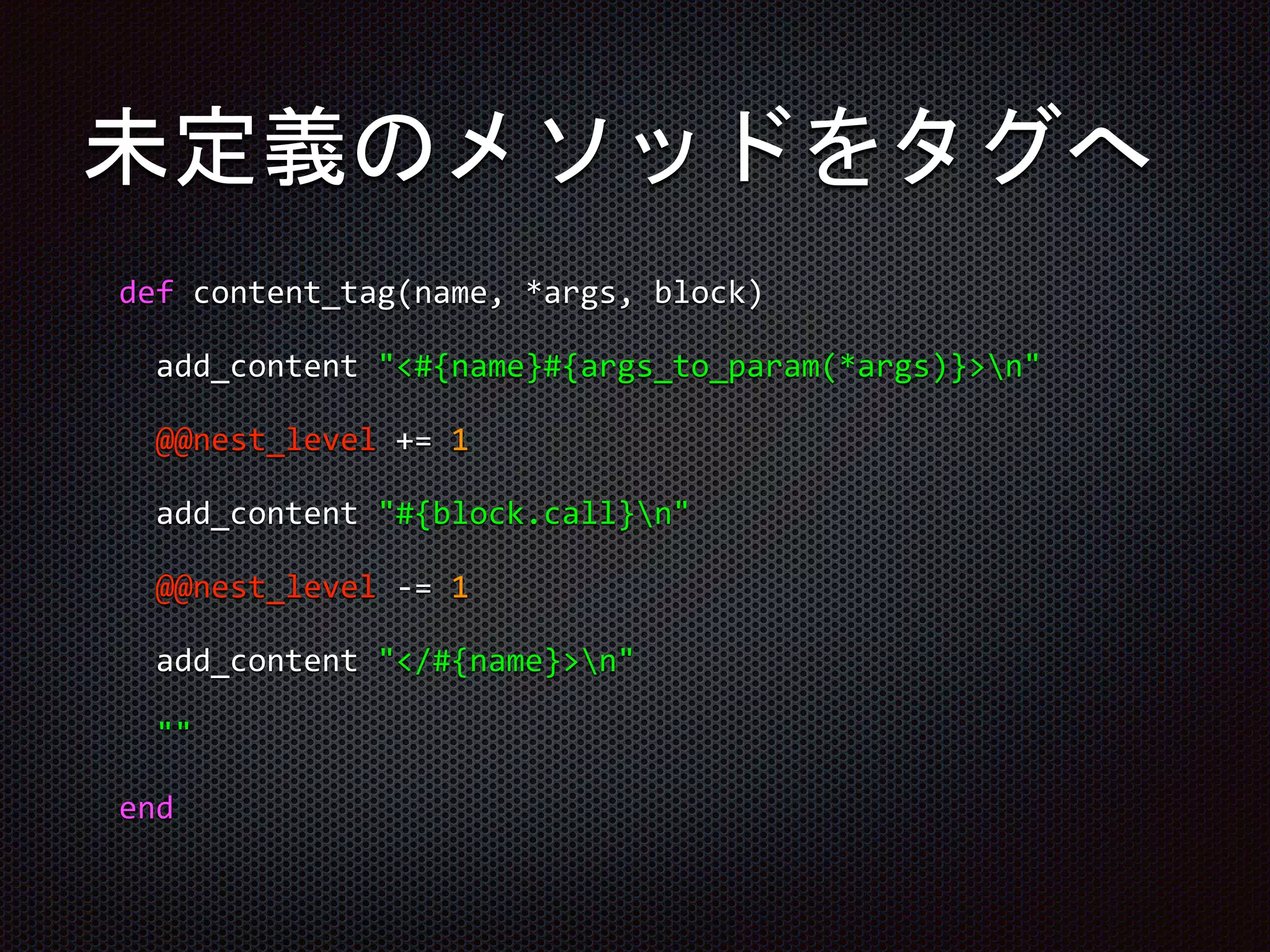 未定義のメソッドをタグへ
def content_tag(name, *args, block)
add_content "<#{name}#{args_to_param(*args)}>n"
@@nest_level += 1
add_content "#{block.call}n"
@@nest_level -= 1
add_content "</#{name}>n"
""
end
 