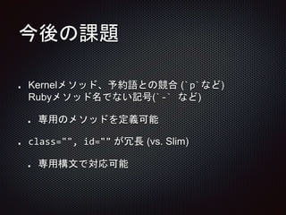 今後の課題
Kernelメソッド、予約語との競合 (`p`など)
Rubyメソッド名でない記号(`-` など)
専用のメソッドを定義可能
class="", id="" が冗長 (vs. Slim)
専用構文で対応可能
 