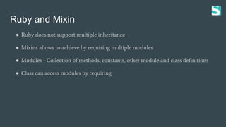 Ruby and Mixin
● Ruby does not support multiple inheritance
● Mixins allows to achieve by requiring multiple modules
● Modules - Collection of methods, constants, other module and class definitions
● Class can access modules by requiring
 