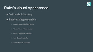 Ruby’s visual appearance
● Code readable like story
● Simple naming conventions
○ snake_case - Method name
○ CamelCase - Class name
○ @var - Instance variable
○ var - Local variable
○ $var - Global variable
 