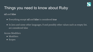 Things you need to know about Ruby
nil and false
● Everything except nil and false is considered true
● In Java and some other languages, 0 and possibly other values such as empty list,
are considered false
Access Modifiers
● Modifiers
● Scopes
 