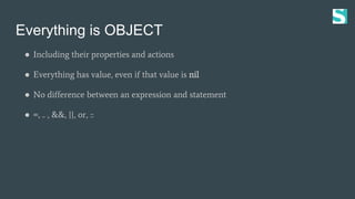 Everything is OBJECT
● Including their properties and actions
● Everything has value, even if that value is nil
● No difference between an expression and statement
● =, .. , &&, ||, or, ::
 