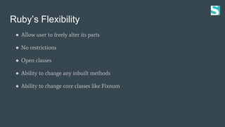 Ruby’s Flexibility
● Allow user to freely alter its parts
● No restrictions
● Open classes
● Ability to change any inbuilt methods
● Ability to change core classes like Fixnum
 