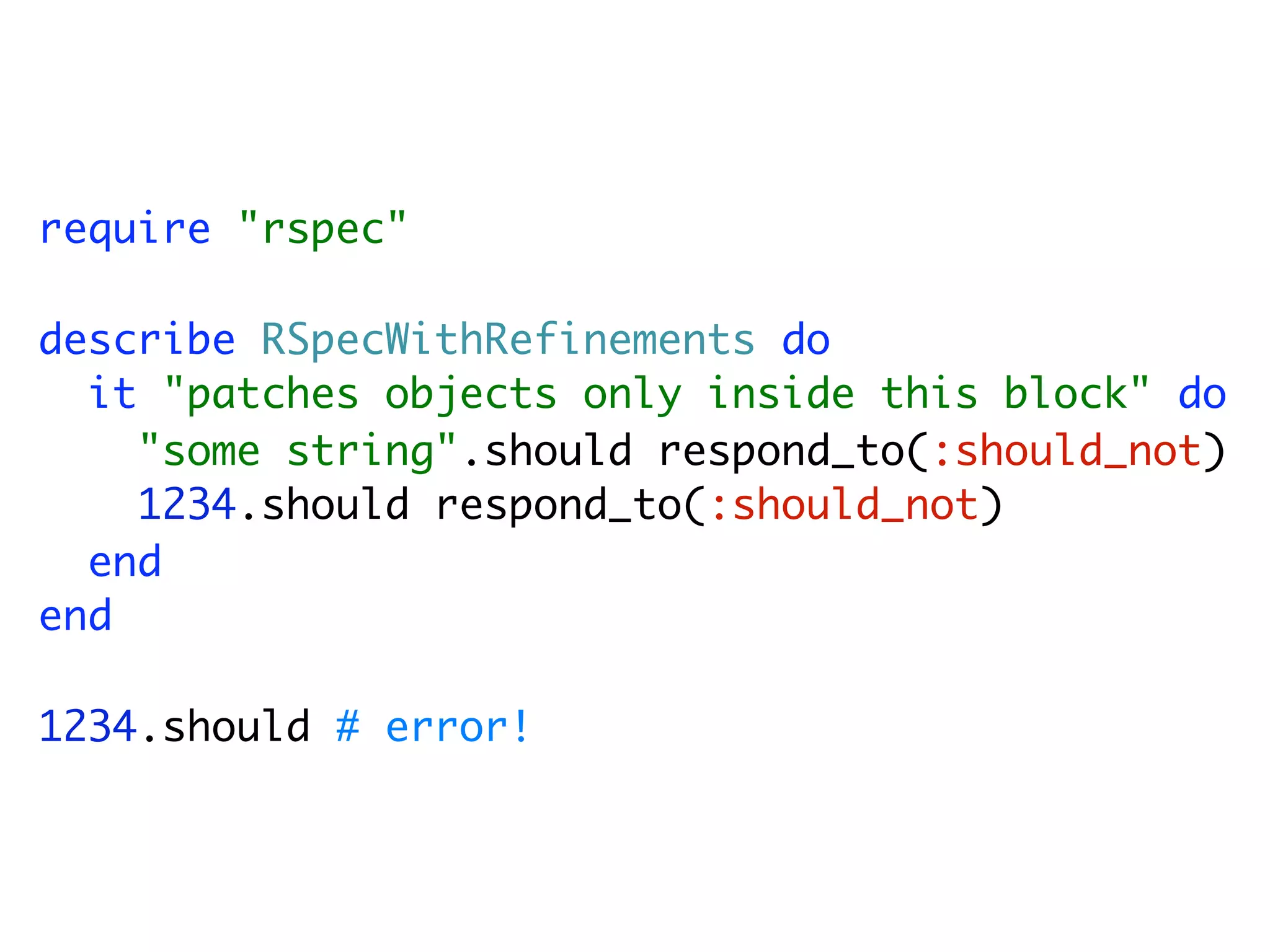 require "rspec"

describe RSpecWithRefinements do
  it "patches objects only inside this block" do
    "some string".should respond_to(:should_not)
    1234.should respond_to(:should_not)
  end
end

1234.should # error!
 