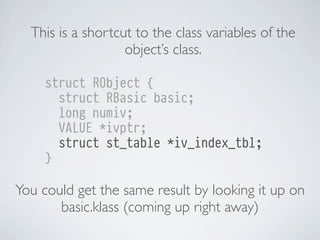 This is a shortcut to the class variables of the
object’s class.
struct RObject {
struct RBasic basic;
long numiv;
VALUE *ivptr;
struct st_table *iv_index_tbl;
}

You could get the same result by looking it up on
basic.klass (coming up right away)

 