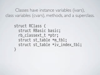Classes have instance variables (ivars),
class variables (cvars), methods, and a superclass.
struct RClass {
struct RBasic basic;
rb_classext_t *ptr;
struct st_table *m_tbl;
struct st_table *iv_index_tbl;
}

 