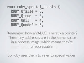 enum ruby_special_consts {
RUBY_Qfalse = 0,
RUBY_Qtrue = 2,
RUBY_Qnil
= 4,
RUBY_Qundef = 6,
Remember how a VALUE is mostly a pointer?
RUBY_IMMEDIATE_MASK = 0x03,
These tiny addresses are in the0x01, space
RUBY_FIXNUM_FLAG
= kernel
in a process image, which means they’re
RUBY_SYMBOL_FLAG
= 0x0e,
unaddressable.
RUBY_SPECIAL_SHIFT = 8
};
So ruby uses them to refer to special values.

 