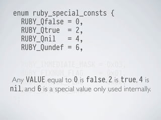 enum ruby_special_consts {
RUBY_Qfalse = 0,
RUBY_Qtrue = 2,
RUBY_Qnil
= 4,
RUBY_Qundef = 6,
RUBY_IMMEDIATE_MASK = 0x03,
RUBY_FIXNUM_FLAG
= 0x01,
Any VALUE equal to 0 is false,0x0e,
2 is true, 4 is
RUBY_SYMBOL_FLAG
=
nil, and 6 is a special value only 8
RUBY_SPECIAL_SHIFT = used internally.
};

 