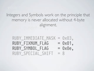 enum ruby_special_consts {
RUBY_Qfalse = 0, on the principle that
Integers and Symbols work
RUBY_Qtrue = allocated without 4-byte
2,
memory is never
RUBY_Qnil
= 4,
alignment.
RUBY_Qundef = 6,
RUBY_IMMEDIATE_MASK
RUBY_FIXNUM_FLAG
RUBY_SYMBOL_FLAG
RUBY_SPECIAL_SHIFT
};

=
=
=
=

0x03,
0x01,
0x0e,
8

 