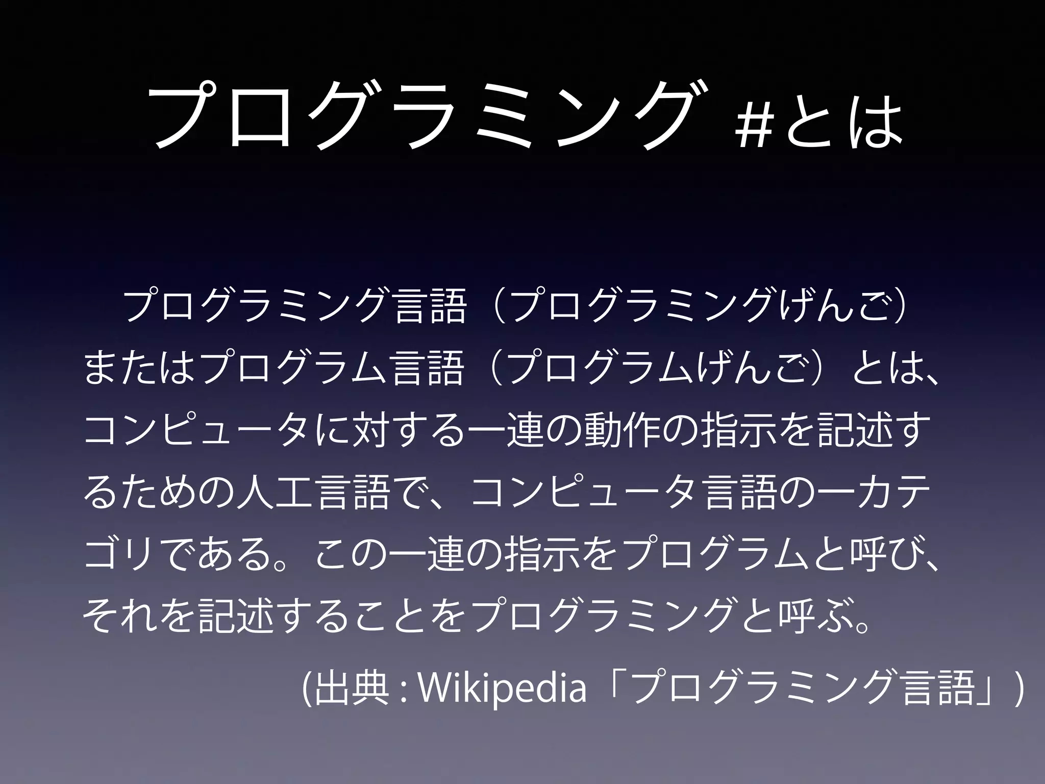 プログラミング #とは
 プログラミング言語（プログラミングげんご）
またはプログラム言語（プログラムげんご）とは、
コンピュータに対する一連の動作の指示を記述す
るための人工言語で、コンピュータ言語の一カテ
ゴリである。この一連の指示をプログラムと呼び、
それを記述することをプログラミングと呼ぶ。
(出典 : Wikipedia「プログラミング言語」)
 