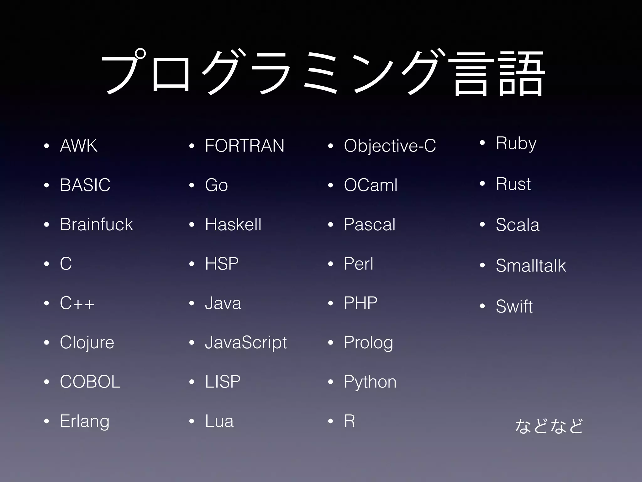 プログラミング言語
• AWK
• BASIC
• Brainfuck
• C
• C++
• Clojure
• COBOL
• Erlang
• Objective-C
• OCaml
• Pascal
• Perl
• PHP
• Prolog
• Python
• R
• Ruby
• Rust
• Scala
• Smalltalk
• Swift
  などなど
• FORTRAN
• Go
• Haskell
• HSP
• Java
• JavaScript
• LISP
• Lua
 