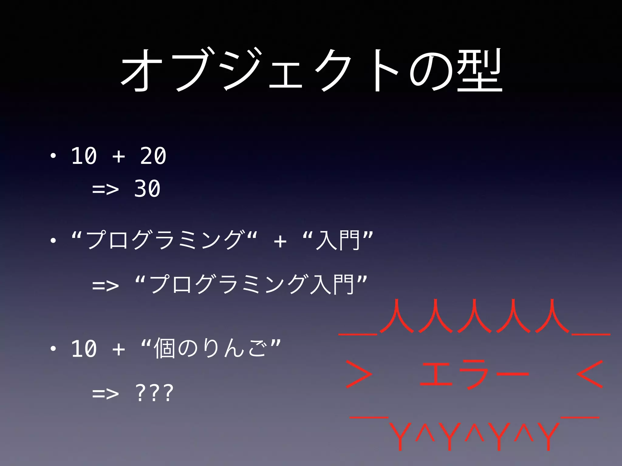 オブジェクトの型
• 10 + 20
=> 30
• “プログラミング“ + “入門”
=> “プログラミング入門”
• 10 + “個のりんご”
=> ???
＿人人人人人＿
＞ エラー ＜
￣Y^Y^Y^Y￣
 