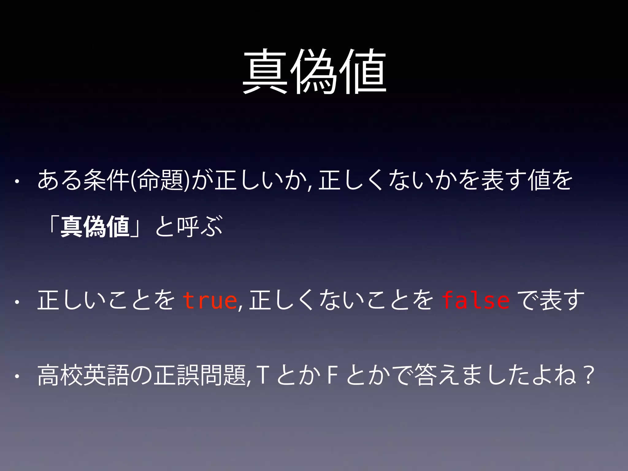 真偽値
• ある条件(命題)が正しいか, 正しくないかを表す値を
「真偽値」と呼ぶ
• 正しいことを true, 正しくないことを false で表す
• 高校英語の正誤問題, T とか F とかで答えましたよね？
 