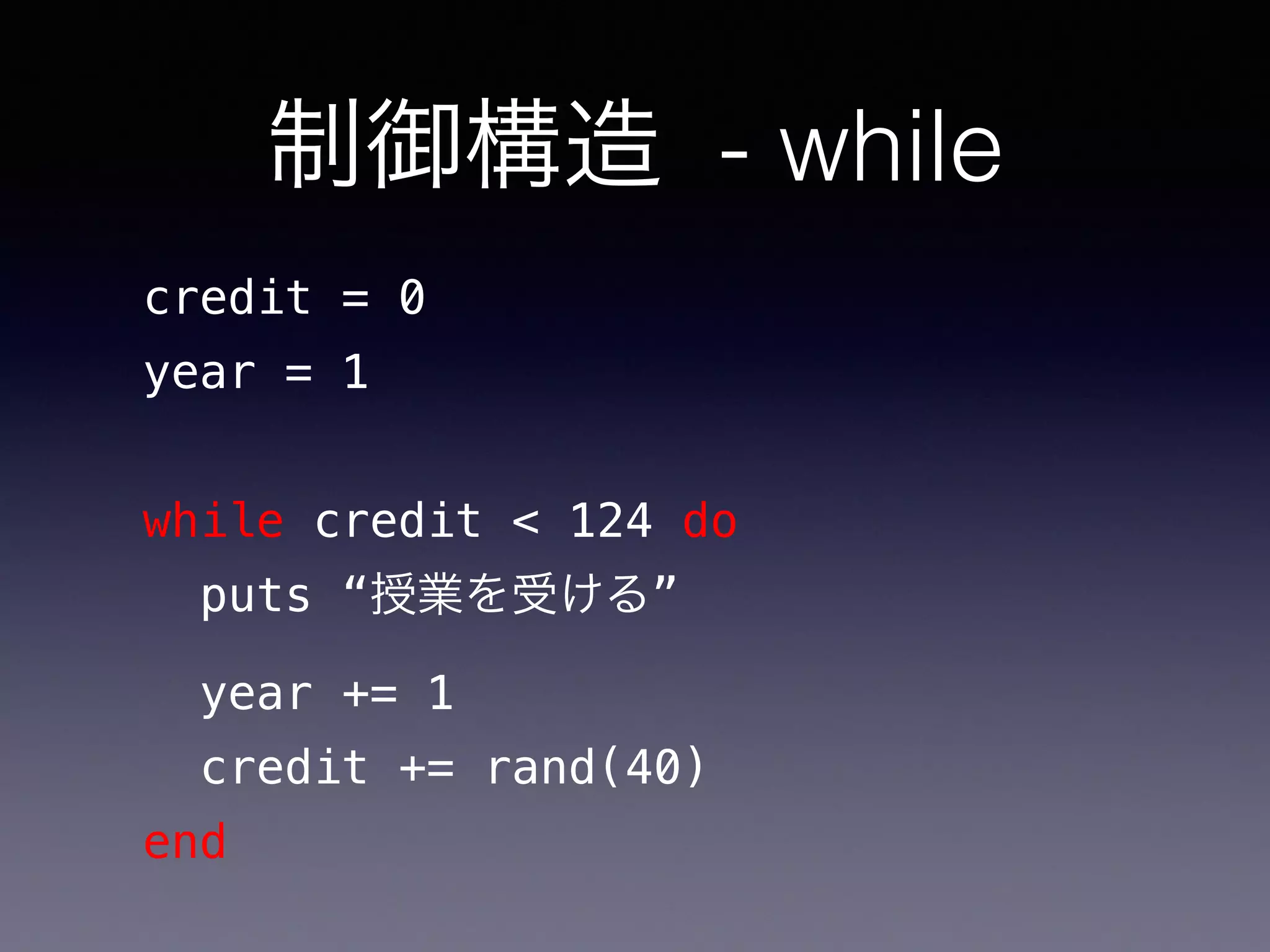 制御構造 - while
credit = 0
year = 1
while credit < 124 do
puts “授業を受ける”
year += 1
credit += rand(40)
end
 