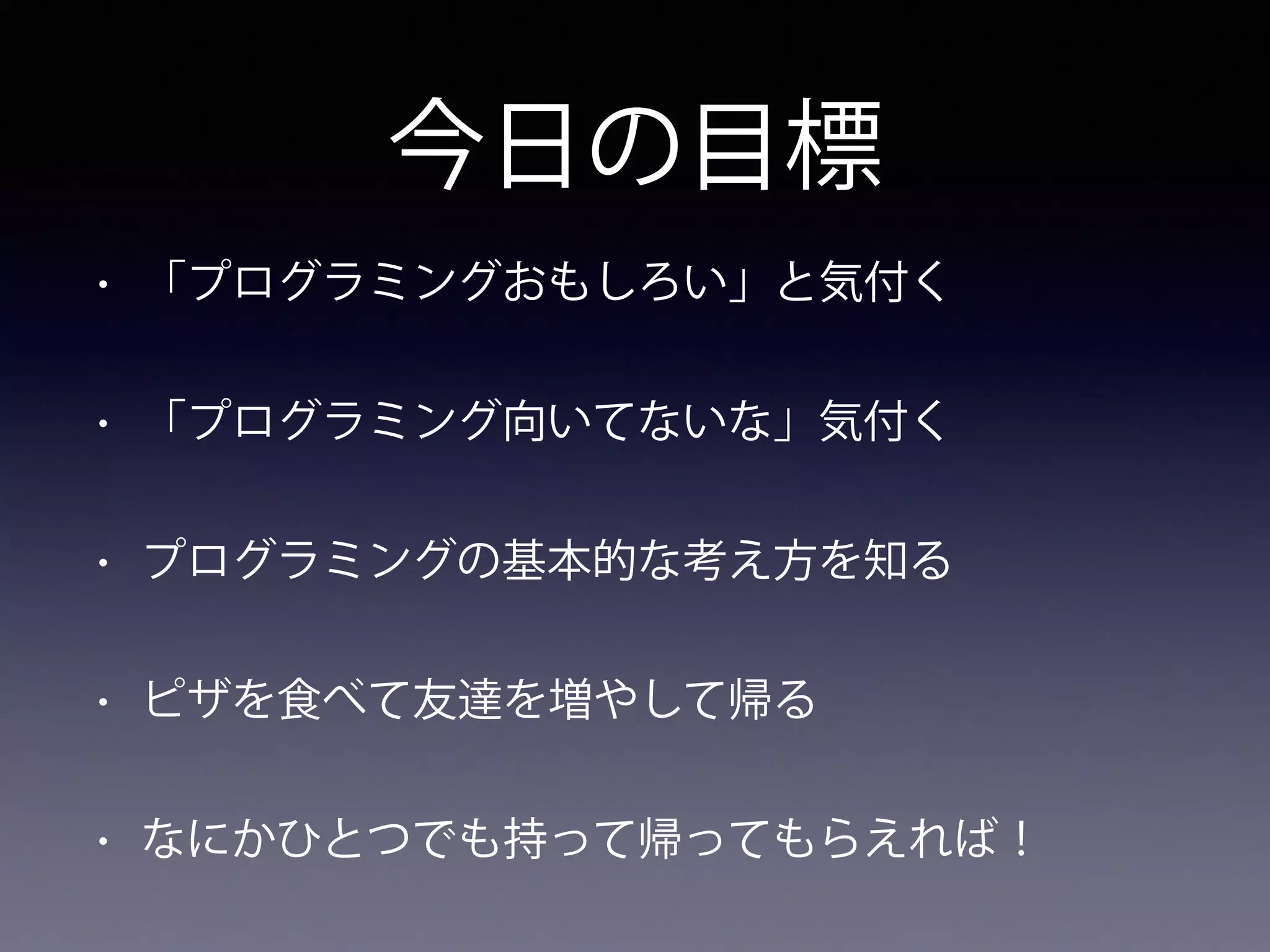 今日の目標
• 「プログラミングおもしろい」と気付く
• 「プログラミング向いてないな」気付く
• プログラミングの基本的な考え方を知る
• ピザを食べて友達を増やして帰る
• なにかひとつでも持って帰ってもらえれば！
 
