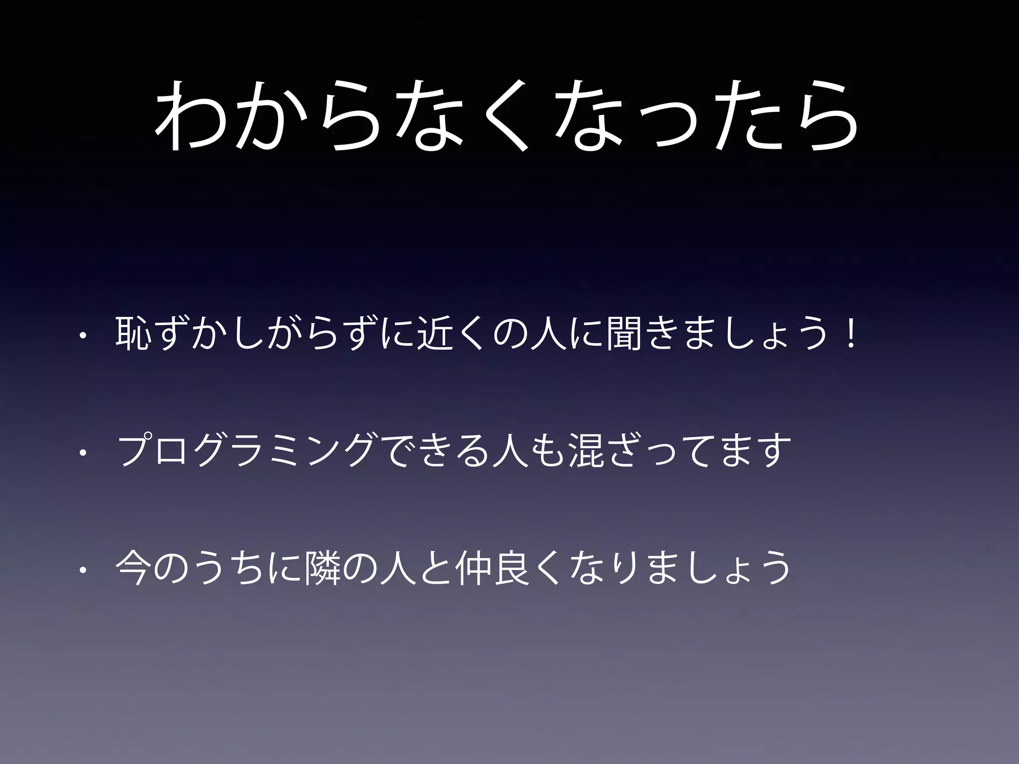 わからなくなったら
• 恥ずかしがらずに近くの人に聞きましょう！
• プログラミングできる人も混ざってます
• 今のうちに隣の人と仲良くなりましょう
 