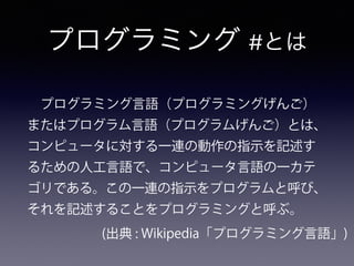 プログラミング #とは
 プログラミング言語（プログラミングげんご）
またはプログラム言語（プログラムげんご）とは、
コンピュータに対する一連の動作の指示を記述す
るための人工言語で、コンピュータ言語の一カテ
ゴリである。この一連の指示をプログラムと呼び、
それを記述することをプログラミングと呼ぶ。
(出典 : Wikipedia「プログラミング言語」)
 