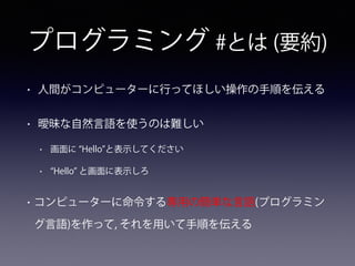 プログラミング #とは (要約)
• 人間がコンピューターに行ってほしい操作の手順を伝える
• 曖昧な自然言語を使うのは難しい
• 画面に Hello と表示してください
• Hello と画面に表示しろ
• コンピューターに命令する専用の簡単な言語(プログラミン
グ言語)を作って, それを用いて手順を伝える
 