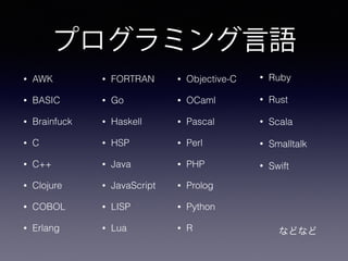 プログラミング言語
• AWK
• BASIC
• Brainfuck
• C
• C++
• Clojure
• COBOL
• Erlang
• Objective-C
• OCaml
• Pascal
• Perl
• PHP
• Prolog
• Python
• R
• Ruby
• Rust
• Scala
• Smalltalk
• Swift
  などなど
• FORTRAN
• Go
• Haskell
• HSP
• Java
• JavaScript
• LISP
• Lua
 
