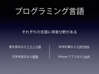 プログラミング言語
愛を語るならフランス語
文学を語るなら英語
科学計算なら FORTRAN
iPhone アプリなら Swift
それぞれの言語に得意分野がある
 