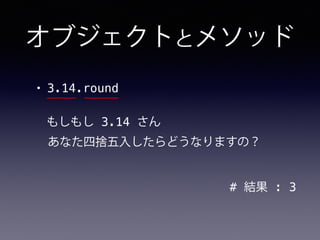 オブジェクトとメソッド
• 3.14.round
# 結果 : 3
もしもし 3.14 さん
あなた四捨五入したらどうなりますの？
 