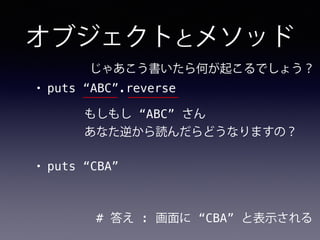 オブジェクトとメソッド
• puts “ABC”.reverse
# 答え : 画面に “CBA” と表示される
じゃあこう書いたら何が起こるでしょう？
もしもし “ABC” さん
あなた逆から読んだらどうなりますの？
• puts “CBA”
 