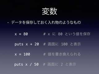 変数
• データを保存しておく入れ物のようなもの
x = 80 # x に 80 という値を保存
puts x + 20 # 画面に 100 と表示
x = 100 # 値を書き換えられる
puts x / 50 # 画面に 2 と表示
 