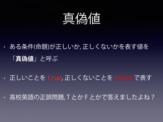 真偽値
• ある条件(命題)が正しいか, 正しくないかを表す値を
「真偽値」と呼ぶ
• 正しいことを true, 正しくないことを false で表す
• 高校英語の正誤問題, T とか F とかで答えましたよね？
 